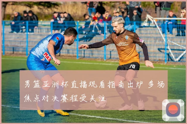 男篮亚洲杯直播观看指南出炉 多场焦点对决赛程受关注