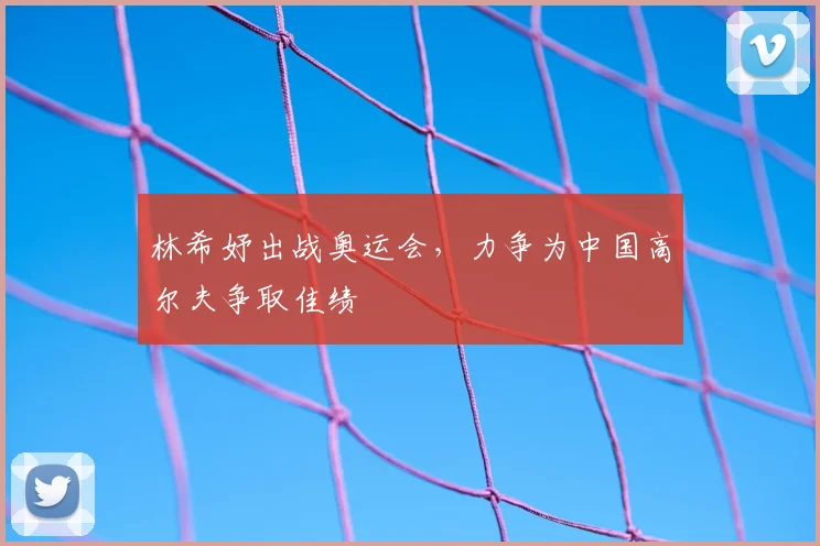 林希妤出战奥运会,力争为中国高尔夫争取佳绩