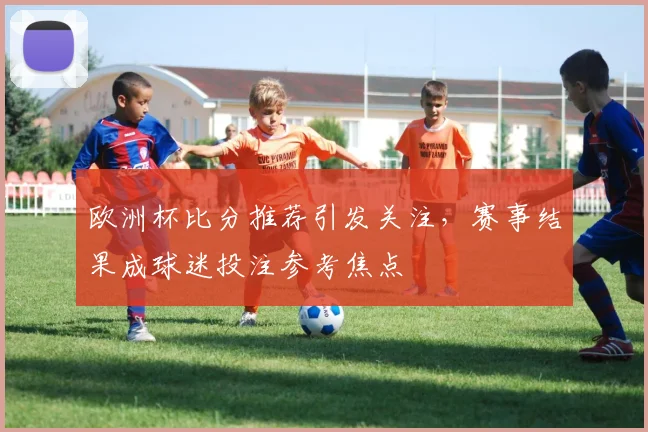 欧洲杯比分推荐引发关注,赛事结果成球迷投注参考焦点