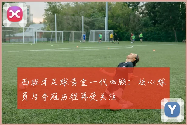 西班牙足球黄金一代回顾：核心球员与夺冠历程再受关注