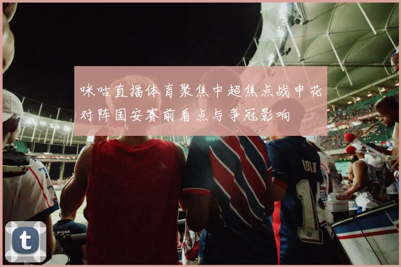 咪咕直播体育聚焦中超焦点战申花对阵国安赛前看点与争冠影响