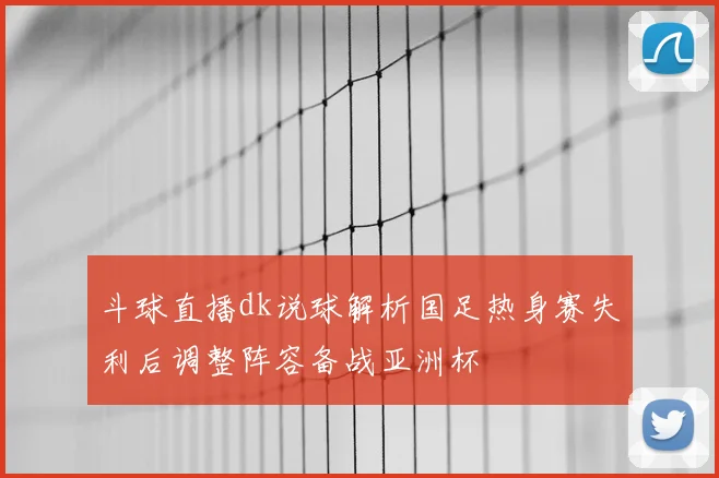 斗球直播dk说球解析国足热身赛失利后调整阵容备战亚洲杯