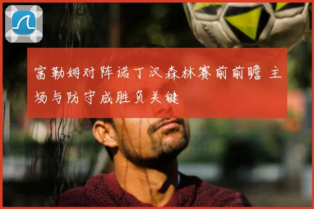 富勒姆对阵诺丁汉森林赛前前瞻 主场与防守成胜负关键