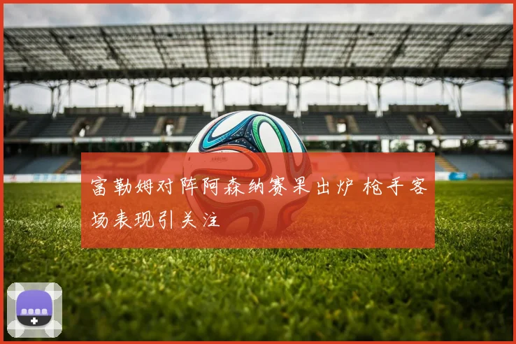 富勒姆对阵阿森纳赛果出炉 枪手客场表现引关注