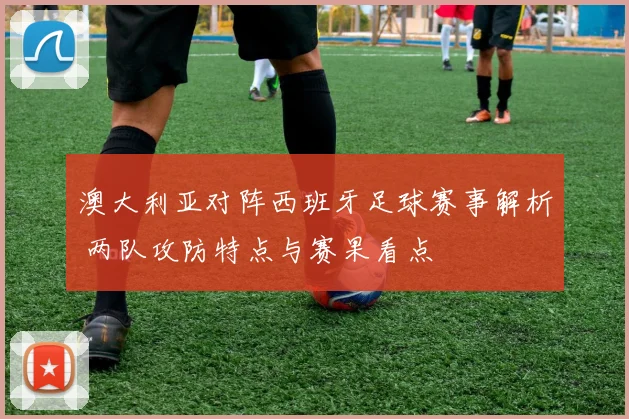 澳大利亚对阵西班牙足球赛事解析 两队攻防特点与赛果看点