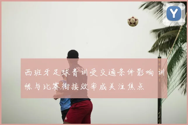 西班牙足球青训受交通条件影响 训练与比赛衔接效率成关注焦点