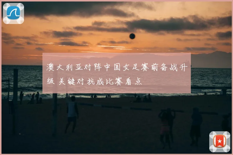 澳大利亚对阵中国女足赛前备战升级 关键对抗成比赛看点