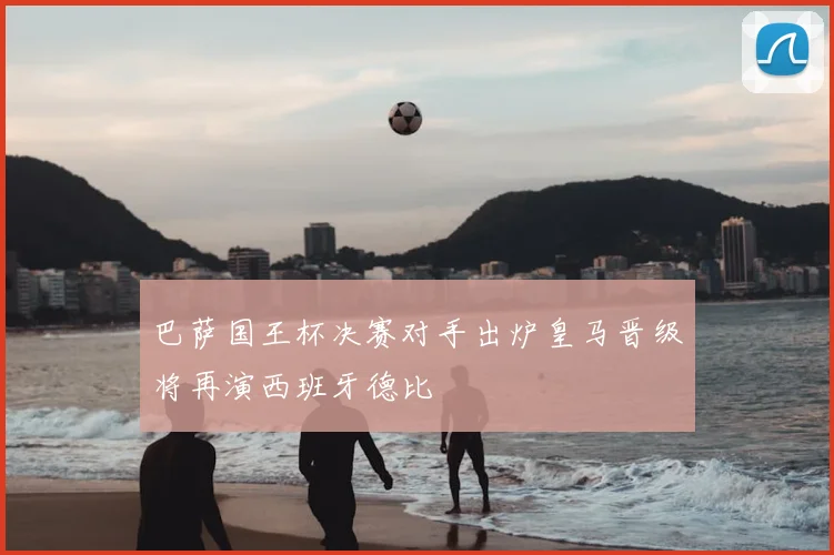 巴萨国王杯决赛对手出炉皇马晋级将再演西班牙德比