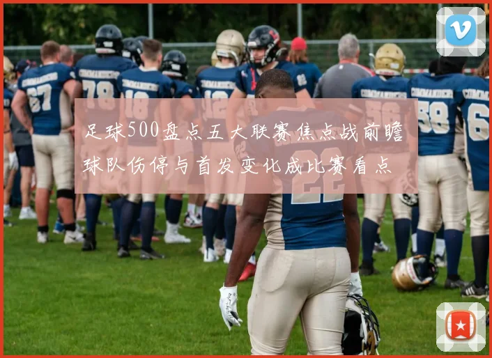足球500盘点五大联赛焦点战前瞻 球队伤停与首发变化成比赛看点