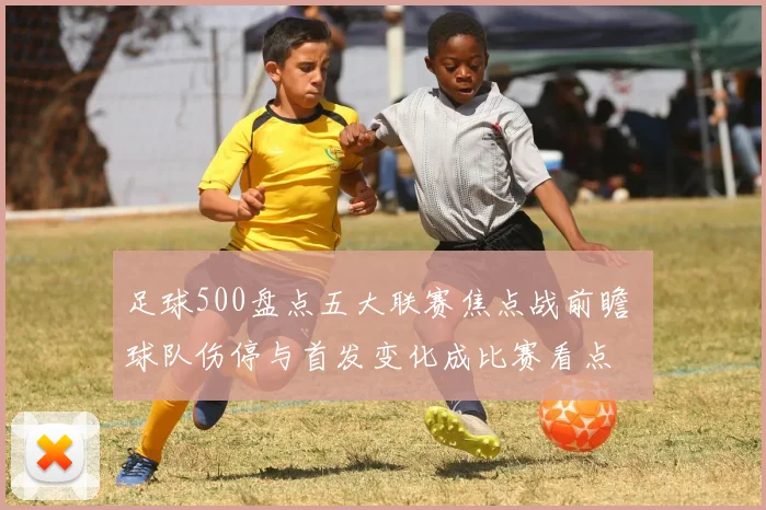 足球500盘点五大联赛焦点战前瞻 球队伤停与首发变化成比赛看点