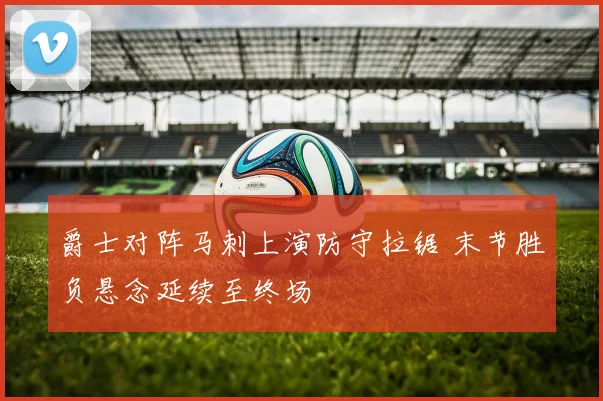 爵士对阵马刺上演防守拉锯 末节胜负悬念延续至终场