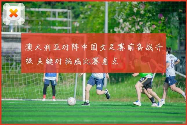 澳大利亚对阵中国女足赛前备战升级 关键对抗成比赛看点