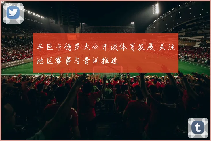 车臣卡德罗夫公开谈体育发展 关注地区赛事与青训推进