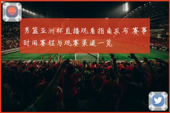 男篮亚洲杯直播观看指南发布 赛事时间赛程与观赛渠道一览