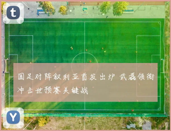 国足对阵叙利亚首发出炉 武磊领衔冲击世预赛关键战