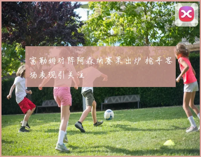 富勒姆对阵阿森纳赛果出炉 枪手客场表现引关注