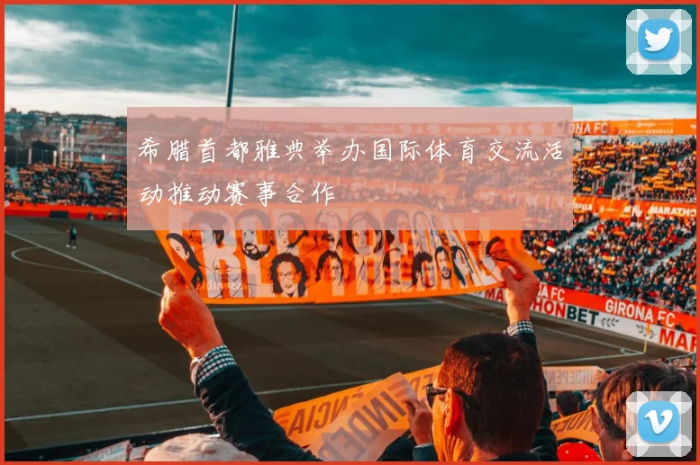 希腊首都雅典举办国际体育交流活动推动赛事合作