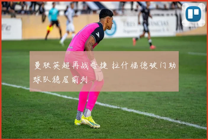 曼联英超再战告捷 拉什福德破门助球队稳居前列