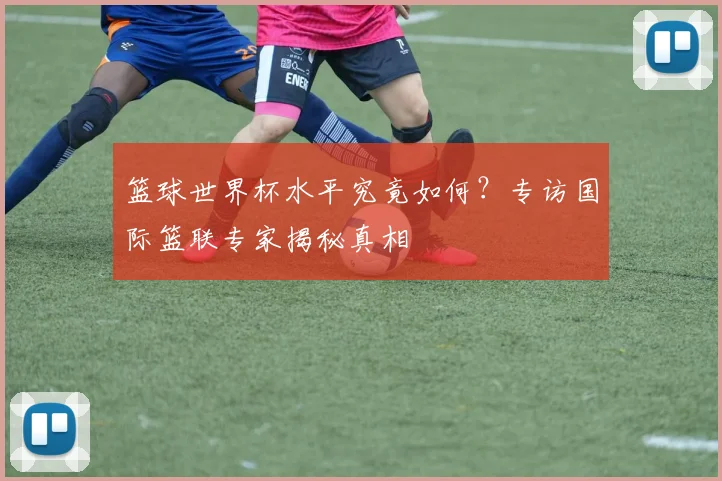 篮球世界杯水平究竟如何？专访国际篮联专家揭秘真相