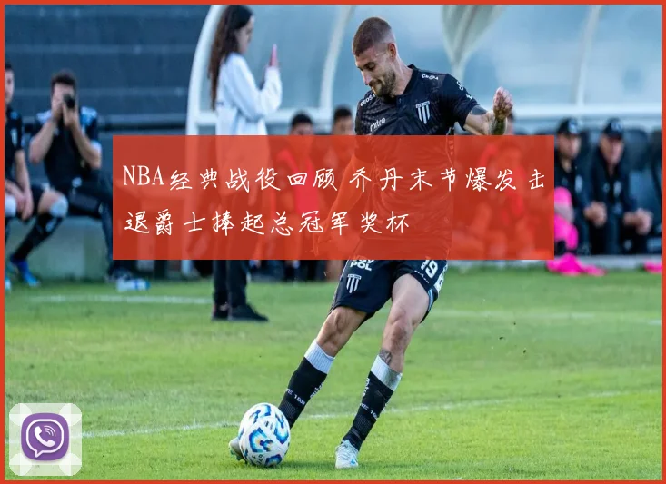 NBA经典战役回顾 乔丹末节爆发击退爵士捧起总冠军奖杯